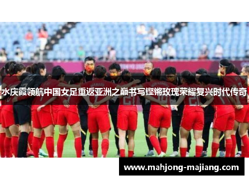 水庆霞领航中国女足重返亚洲之巅书写铿锵玫瑰荣耀复兴时代传奇